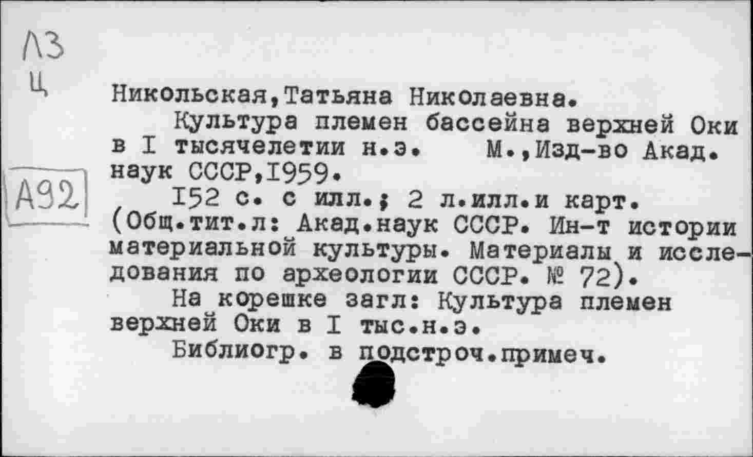 ﻿Никольская,Татьяна Николаевна.
Культура племен бассейна верхней Оки в I тысячелетии н.э. М.»Изд-во Акад, наук СССР,1959»
152 с. с илл.{ 2 л.илл.и карт.
(Общ.тит.лî Акад.наук СССР. Ин-т истории материальной культуры. Материалы и иссле дования по археологии СССР. № 72).
На корешке загл: Культура племен верхней Оки в I тыс.н.э.
Библиогр. в подстроч.примеч.